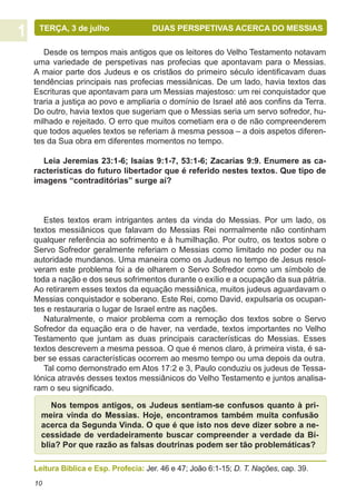 TERÇA, 3 de julho	                DUAS PERSPETIVAS ACERCA DO MESSIAS

   Desde os tempos mais antigos que os leitores do Velho Testamento notavam
uma variedade de perspetivas nas profecias que apontavam para o Messias.
A maior parte dos Judeus e os cristãos do primeiro século identificavam duas
tendências principais nas profecias messiânicas. De um lado, havia textos das
Escrituras que apontavam para um Messias majestoso: um rei conquistador que
traria a justiça ao povo e ampliaria o domínio de Israel até aos confins da Terra.
Do outro, havia textos que sugeriam que o Messias seria um servo sofredor, hu-
milhado e rejeitado. O erro que muitos cometiam era o de não compreenderem
que todos aqueles textos se referiam à mesma pessoa – a dois aspetos diferen-
tes da Sua obra em diferentes momentos no tempo.

  Leia Jeremias 23:1-6; Isaías 9:1-7, 53:1-6; Zacarias 9:9. Enumere as ca-
racterísticas do futuro libertador que é referido nestes textos. Que tipo de
imagens “contraditórias” surge aí?



   Estes textos eram intrigantes antes da vinda do Messias. Por um lado, os
textos messiânicos que falavam do Messias Rei normalmente não continham
qualquer referência ao sofrimento e à humilhação. Por outro, os textos sobre o
Servo Sofredor geralmente referiam o Messias como limitado no poder ou na
autoridade mundanos. Uma maneira como os Judeus no tempo de Jesus resol-
veram este problema foi a de olharem o Servo Sofredor como um símbolo de
toda a nação e dos seus sofrimentos durante o exílio e a ocupação da sua pátria.
Ao retirarem esses textos da equação messiânica, muitos judeus aguardavam o
Messias conquistador e soberano. Este Rei, como David, expulsaria os ocupan-
tes e restauraria o lugar de Israel entre as nações.
   Naturalmente, o maior problema com a remoção dos textos sobre o Servo
Sofredor da equação era o de haver, na verdade, textos importantes no Velho
Testamento que juntam as duas principais características do Messias. Esses
textos descrevem a mesma pessoa. O que é menos claro, à primeira vista, é sa-
ber se essas características ocorrem ao mesmo tempo ou uma depois da outra.
   Tal como demonstrado em Atos 17:2 e 3, Paulo conduziu os judeus de Tessa-
lónica através desses textos messiânicos do Velho Testamento e juntos analisa-
ram o seu significado.

     Nos tempos antigos, os Judeus sentiam-se confusos quanto à pri-
  meira vinda do Messias. Hoje, encontramos também muita confusão
  acerca da Segunda Vinda. O que é que isto nos deve dizer sobre a ne-
  cessidade de verdadeiramente buscar compreender a verdade da Bí-
  blia? Por que razão as falsas doutrinas podem ser tão problemáticas?

Leitura Bíblica e Esp. Profecia: Jer. 46 e 47; João 6:1-15; D. T. Nações, cap. 39.
10
 