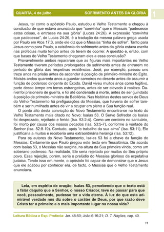 QUARTA, 4 de julho		                        SOFRIMENTO ANTES DA GLÓRIA

   Jesus, tal como o apóstolo Paulo, estudou o Velho Testamento e chegou à
conclusão de que estava anunciado que “convinha” que o Messais “padecesse
estas coisas, e entrasse na sua glória” (Lucas 24:26). A expressão “convinha
que padecesse”, de Lucas 24:26, é a tradução da mesma palavra grega usada
por Paulo em Atos 17:3, onde ele diz que o Messias “tinha de sofrer”. Tanto para
Jesus como para Paulo, a existência do sofrimento antes da glória estava escrita
nas profecias muito tempo antes de terem de ocorrer. A questão é, então, com
que bases do Velho Testamento chegaram eles a essa conclusão?
   Provavelmente ambos repararam que as figuras mais importantes no Velho
Testamento tiveram períodos prolongados de sofrimento antes de entrarem no
período de glória das respetivas existências. José, por exemplo, passou uns
treze anos na prisão antes de ascender à posição de primeiro-ministro do Egito.
Moisés andou quarenta anos a guardar carneiros no deserto antes de assumir a
função de poderoso dirigente do Êxodo. David viveu muitos anos como fugitivo,
parte desse tempo em terras estrangeiras, antes de ser elevado à realeza. Da-
niel foi prisioneiro de guerra, e foi até condenado à morte, antes de ser guindado
à posição de primeiro-ministro de Babilónia. Nas histórias destes servos de Deus
do Velho Testamento há prefigurações do Messias, que haveria de sofrer tam-
bém e ser humilhado antes de vir a ocupar em pleno a Sua função real.
   O ponto alto desta convicção do Novo Testamento encontra-se no texto do
Velho Testamento mais citado no Novo: Isaías 53. O Servo Sofredor de Isaías
foi desprezado, rejeitado e ferido (Isa. 53:2-4). Como um cordeiro no santuário,
foi morto por causa dos nossos pecados (Isa. 53:5-7), conforme a vontade do
Senhor (Isa. 52:8-10). Contudo, após “o trabalho da sua alma” (Isa. 53:11), Ele
justificaria a muitos e receberia uma extraordinária herança (Isa. 53:12).
   Para os autores do Novo Testamento, Isaías 53 foi a chave da função do
Messias. Certamente que Paulo pregou este texto em Tessalónica. De acordo
com Isaías 53, o Messias não surgiria, na altura da Sua primeira vinda, como um
soberano poderoso. Na realidade, Ele seria rejeitado por muitos do Seu próprio
povo. Essa rejeição, porém, seria o prelúdio do Messias glorioso da expetativa
judaica. Tendo isso em mente, o apóstolo foi capaz de demonstrar que o Jesus
que ele acabou por conhecer era, de facto, o Messias que o Velho Testamento
anunciava.



     Leia, em espírito de oração, Isaías 53, percebendo que o texto está
  a falar daquilo que o Senhor, o nosso Criador, teve de passar para que
  você, pessoalmente, pudesse ter a vida eterna. À luz do que esta ad-
  mirável verdade nos diz sobre o caráter de Deus, por que razão deve
  Cristo ter o primeiro e o mais importante lugar na nossa vida?


Leitura Bíblica e Esp. Profecia: Jer. 48-50; João 6:16-21; D. T. Nações, cap. 40.
                                                                                    11
 