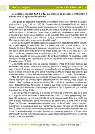 QUINTA, 5 de julho			                               ASSIM NASCE UMA IGREJA

  De acordo com Atos 17:1-4 e 12, que classes de pessoas constituíram o
núcleo forte da igreja de Tessalónica?

   Uma parte da estratégia missionária do apóstolo Paulo era “primeiro do judeu,
e também do grego” (Rom. 1:16). No decorrer do ministério de Paulo, os Judeus
tiveram regularmente a primeira oportunidade de ouvir e de aceitar o evangelho. E a
verdade é que, de acordo com a Bíblia, muitos judeus no tempo de Paulo aceitaram
de facto Jesus como Messias. Mais tarde, quando a Igreja começou a apostatar e
a rejeitar a Lei, sobretudo o Sábado, foi-se tornando cada vez mais difícil para os
Judeus aceitarem Jesus como Messias, porque, afinal de contas – que verdadeiro
Messias anularia a Lei, especialmente o Sábado?
   Como demonstram os textos, alguns dos judeus em Tessalónica foram conven-
cidos pela exposição que Paulo fez dos textos messiânicos relacionados com a
história de Jesus. Um desses, Aristarco, foi mais tarde colaborador de Paulo e até,
em dada altura, seu companheiro de prisão (veja Col. 4:10 e 11; Atos 20:4). Um
outro, Jasão, era, ao que parece, suficientemente rico para acolher em sua casa a
igreja local quando os crentes deixaram de ser bem recebidos na sinagoga, tendo
também sido ele quem pagou parte da multa requerida para evitar a detenção de
Paulo (ver Atos 17:4-9).
   Geralmente pensa-se que os “gregos religiosos” (Atos 17:4) eram gentios que
se interessavam pelo Judaísmo e que frequentavam a sinagoga, sem contudo se
converterem. Este era um fenómeno generalizado nos tempos do apóstolo Paulo.
Estes gentios tornaram-se uma ponte natural para Paulo chegar aos gentios que
não tinham nenhum conhecimento acerca do Judaísmo ou do Velho Testamento.
   Atos 17 (nomeadamente no versículo 12) salienta o caráter judaico, e relativa-
mente abastado, da primeira igreja estabelecida em Tessalónica, onde gregos “da
classe nobre” também se tornaram crentes. No entanto, é claro que, na altura em
que I Tessalonicenses foi escrita, a igreja a que Paulo estava a endereçar a sua
carta era maioritariamente constituída por gentios (I Tes. 1:9) oriundos das classes
trabalhadoras (I Tes. 4:11).
   O que se pode perceber aqui é o caráter universal do evangelho, que ele é para
toda a gente, todas as classes e todas as etnias; ricos ou pobres, gregos ou judeus,
isso não interessa – a morte de Cristo foi para todo o mundo. Esta é a razão por
que a nossa mensagem, como Adventistas do Sétimo Dia, é para todo o mundo
(Apoc. 14:6) – sem exceções baseadas em etnia, nacionalidade, casta ou estatuto
económico. É muito importante que mantenhamos esse mandato sempre diante de
nós. É muito importante que não nos isolemos, que não nos concentremos em nós
mesmos, que não estejamos mais interessados em apoiar o que temos do que em ir
além das fronteiras confortáveis que nós, talvez até subconscientemente, tenhamos
traçado para nós mesmos.


Leitura Bíblica e Esp. Profecia: Jer. 51 e 52; João 6:22-71; D. T. Nações, cap. 41.
12
 