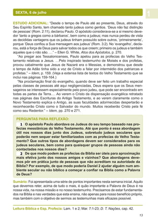SEXTA, 6 de julho

ESTUDO ADICIONAL: “Desde o tempo de Paulo até ao presente, Deus, através do
Seu Espírito Santo, tem chamado tanto judeus como gentios. ‘Deus não faz distinção
de pessoas’ (Rom. 2:11), declarou Paulo. O apóstolo considerava-se a si mesmo deve-
dor ‘tanto a gregos como a bárbaros’, bem como a judeus; mas nunca perdeu de vista
as decididas vantagens que os judeus tinham possuído sobre outros, ‘primeiramente’,
porque ‘Deus confiou a Sua mensagem aos judeus’ (Rom. 3:2). No ‘evangelho’, decla-
rou, está a força de Deus para salvar todos os que creem; primeiro os judeus e também
aqueles que o não são. …” – Ellen G. White, Atos dos Apóstolos, p. 270.
   “Ao pregar aos Tessalonicenses, Paulo apelou para as profecias do Velho Tes-
tamento relativas a Jesus. …Pelo inspirado testemunho de Moisés e dos profetas,
provou cabalmente que Jesus de Nazaré era o Messias, e demonstrou que desde
o tempo de Adão tinha sido a voz de Cristo a falar por intermédio dos patriarcas e
profetas.” – Idem, p. 159. (Veja a extensa lista de textos do Velho Testamento que se
inclui nas páginas 159-164.)
   “Na proclamação final do evangelho, quando deve ser feito um trabalho especial
pelas classes de pessoas até aqui negligenciadas, Deus espera que os Seus men-
sageiros se interessem especialmente pelo povo judeu, que pode ser encontrado em
todas as partes da Terra.… Ao verem o Cristo da dispensação evangélica retratado
nas páginas das Escrituras do Antigo Testamento, e ao verem claramente como o
Novo Testamento explica o Antigo, as suas faculdades adormecidas despertarão e
reconhecerão Cristo como o Salvador do mundo. Muitos receberão Cristo pela fé
como seu Redentor.” – Idem, pp. 270 e 271.

  PERGUNTAS PARA REFLEXÃO:
     1 O apóstolo Paulo abordava os Judeus do seu tempo baseado nas pro-
  fecias messiânicas do Velho Testamento. Até que ponto é essa abordagem
  útil nos nossos dias junto dos Judeus, sobretudo judeus seculares que
  poderão nem sequer estar familiarizados com as profecias do Velho Testa-
  mento? Que outros tipos de abordagens devem ser considerados para os
  judeus seculares, bem como para quaisquer grupos de pessoas ainda não
  contactadas nos nossos dias?
     2 De que modo podem as profecias da Bíblia ser úteis para aproximação
  mais efetiva junto dos nossos amigos e vizinhos? Que abordagens deve-
  mos pôr em prática junto de pessoas que não acreditam na autoridade da
  Bíblia? Por exemplo, de que modo poderia Daniel 2 ajudar alguém num am-
  biente secular ou não bíblico a começar a confiar na Bíblia como a Palavra
  de Deus?

Sumário: Foi apresentada uma série de pontos importantes nesta semana inicial. Aquilo
que devemos reter, acima de tudo o mais, é quão importante a Palavra de Deus é na
nossa vida, na nossa missão e no nosso testemunho. Precisamos de estar fundamenta-
dos na Bíblia e nas verdades que esta ensina, não apenas para nosso benefício próprio,
mas também com o objetivo de sermos as testemunhas mais eficazes possível.

Leitura Bíblica e Esp. Profecia: Lam. 1 e 2; Mar. 7:1-23; D. T. Nações, cap. 42.
                                                                                   13
 