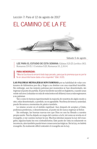 47
Lección 7: Para el 12 de agosto de 2017
EL CAMINO DE LA FE
Sábado 5 de agosto
LEE PARA EL ESTUDIO DE ESTA SEMANA: Gálatas 3:21-25; Levítico 18:5;
Romanos 3:9-19; 1 Corintios 9:20; Romanos 3:1, 2; 8:1-4.
PARA MEMORIZAR:
“Mas la Escritura lo encerró todo bajo pecado, para que la promesa que es por la
fe en Jesucristo fuese dada a los creyentes” (Gál. 3:22).
LAS PALOMAS MENSAJERAS SON FAMOSAS por su habilidad de volar cen-
tenares de kilómetros por día y llegar a su destino con una exactitud increíble.
Sin embargo, aun las mejores palomas por momentos se han desorientado, sin
regresar al punto de partida. El peor incidente sucedió en Inglaterra, cuando unas
veinte mil aves (valuadas en más de seiscientos mil dólares) nunca más regresaron
a su palomar.
Tal y como lo hemos experimentado la mayoría de nosotros de algún modo u
otro, estar desorientado, o perdido, no es agradable. Nos llena de temor y ansiedad;
puede llevarnos a momentos de pánico también.
Lo mismo ocurre en el ámbito espiritual. Aun después de aceptar a Cristo,
podemos perdernos, o desorientarnos, al punto tal de nunca regresar al Señor.
Sin embargo, las buenas nuevas son que Dios no nos ha librado a nuestra
propia suerte. Nos ha dejado un mapa del camino a la fe, tal como se revela en el
evangelio, y ese camino incluye la Ley. Muchos intentan separar la Ley del evan-
gelio; algunos hasta los ven contradictorios. Este punto de vista no solamente es
incorrecto, sino también puede tener consecuencias trágicas. Sin la Ley, no habría
evangelio. Es realmente difícil entender el evangelio sin la Ley.
 