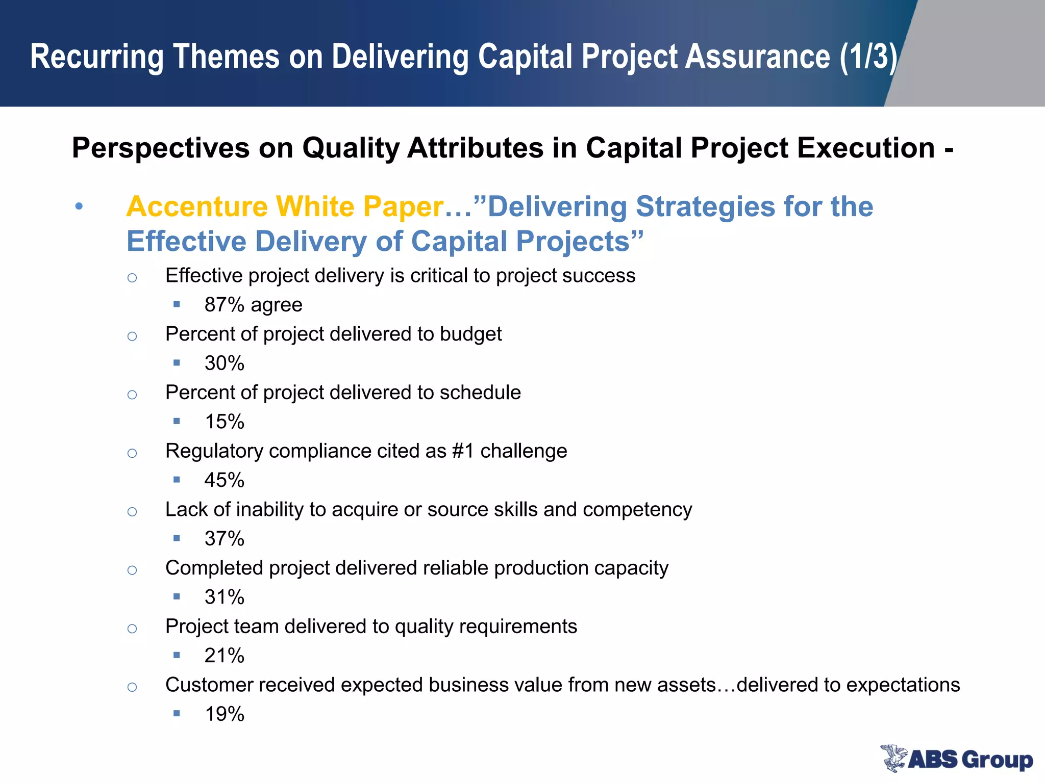 Perspectives on Quality Attributes in Capital Project Execution -
Recurring Themes on Delivering Capital Project Assurance (1/3)
• Accenture White Paper…”Delivering Strategies for the
Effective Delivery of Capital Projects”
o Effective project delivery is critical to project success
 87% agree
o Percent of project delivered to budget
 30%
o Percent of project delivered to schedule
 15%
o Regulatory compliance cited as #1 challenge
 45%
o Lack of inability to acquire or source skills and competency
 37%
o Completed project delivered reliable production capacity
 31%
o Project team delivered to quality requirements
 21%
o Customer received expected business value from new assets…delivered to expectations
 19%
 