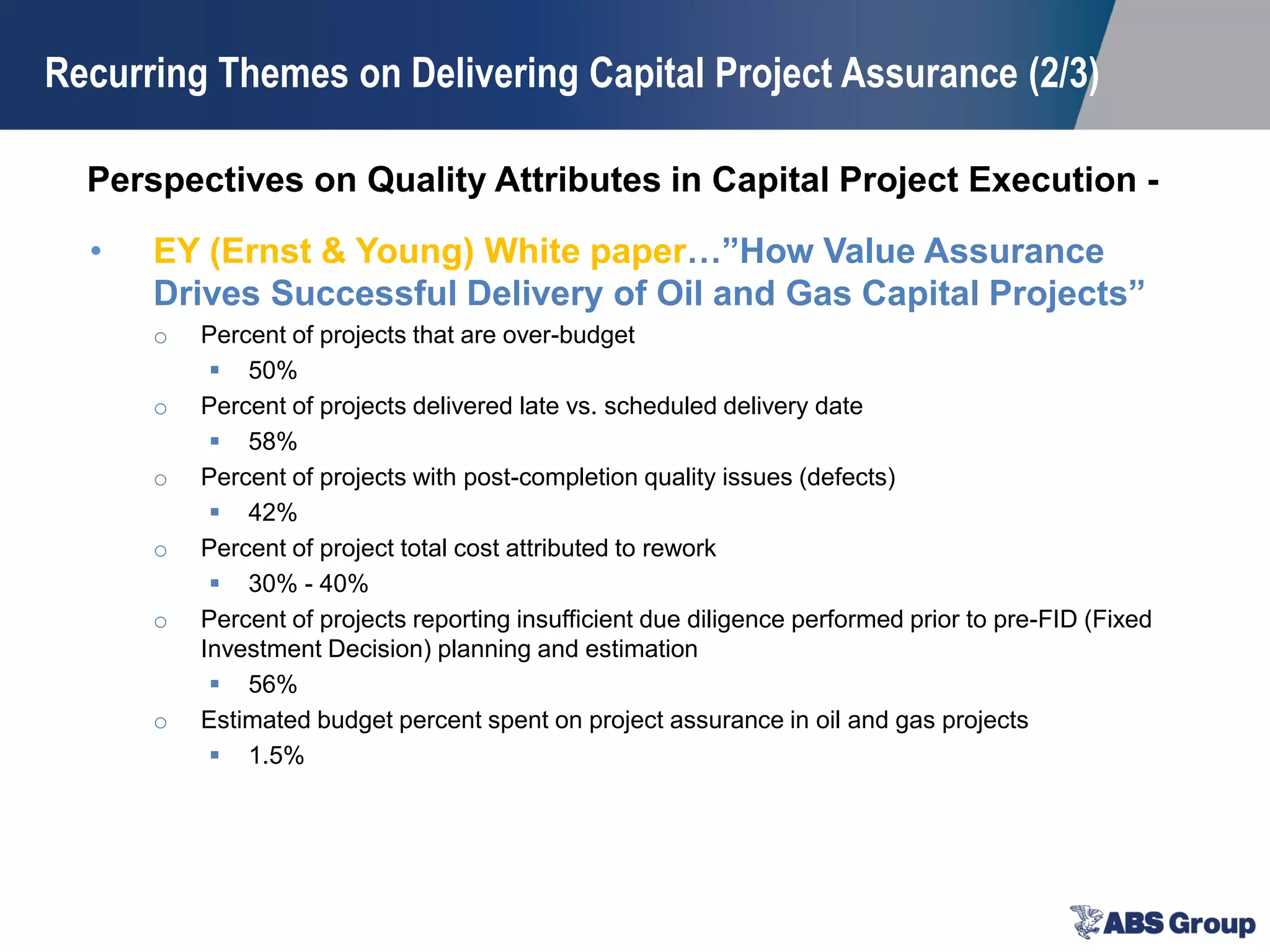Perspectives on Quality Attributes in Capital Project Execution -
• EY (Ernst & Young) White paper…”How Value Assurance
Drives Successful Delivery of Oil and Gas Capital Projects”
o Percent of projects that are over-budget
 50%
o Percent of projects delivered late vs. scheduled delivery date
 58%
o Percent of projects with post-completion quality issues (defects)
 42%
o Percent of project total cost attributed to rework
 30% - 40%
o Percent of projects reporting insufficient due diligence performed prior to pre-FID (Fixed
Investment Decision) planning and estimation
 56%
o Estimated budget percent spent on project assurance in oil and gas projects
 1.5%
Recurring Themes on Delivering Capital Project Assurance (2/3)
 