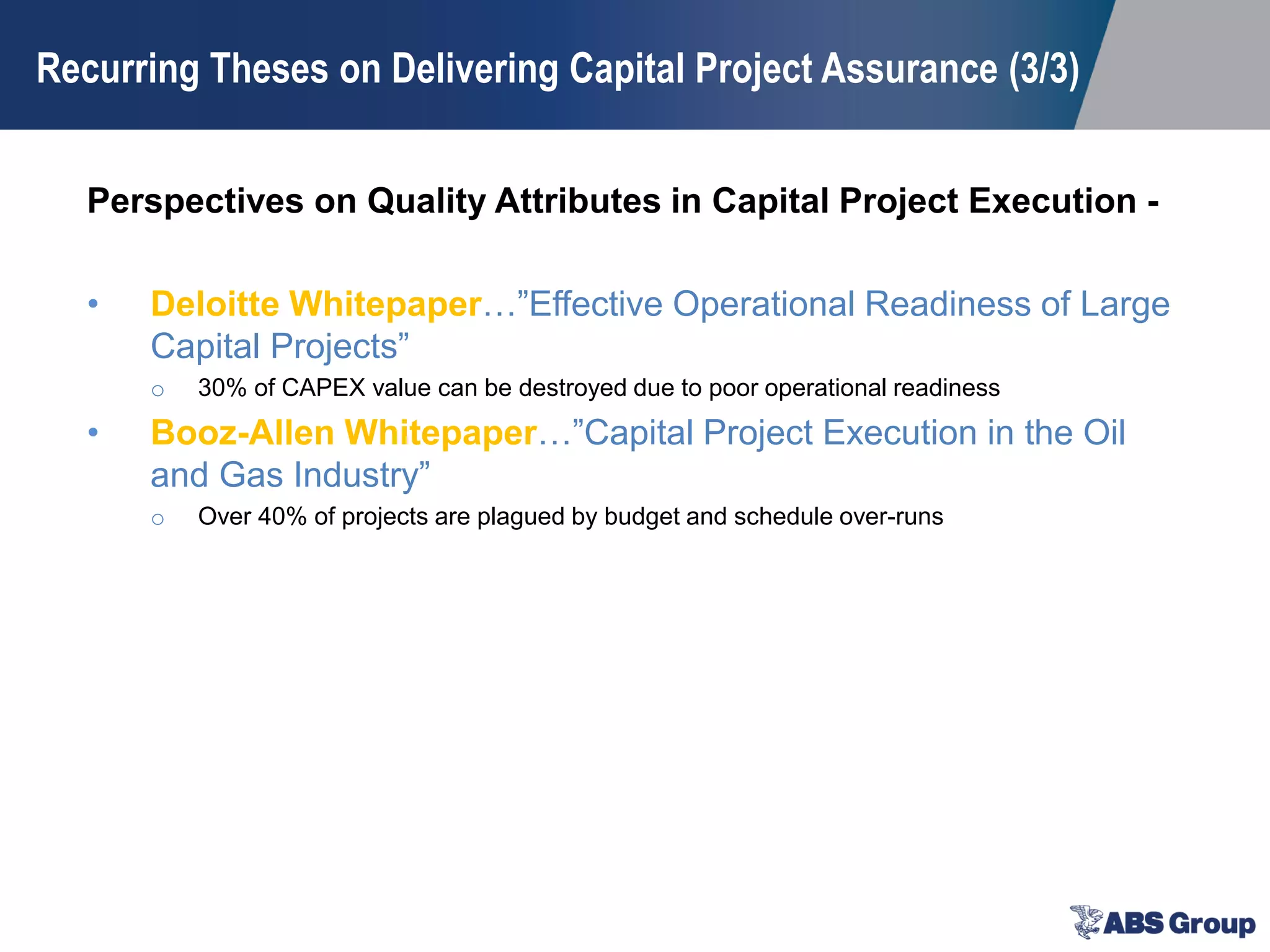 Perspectives on Quality Attributes in Capital Project Execution -
• Deloitte Whitepaper…”Effective Operational Readiness of Large
Capital Projects”
o 30% of CAPEX value can be destroyed due to poor operational readiness
• Booz-Allen Whitepaper…”Capital Project Execution in the Oil
and Gas Industry”
o Over 40% of projects are plagued by budget and schedule over-runs
Recurring Theses on Delivering Capital Project Assurance (3/3)
 