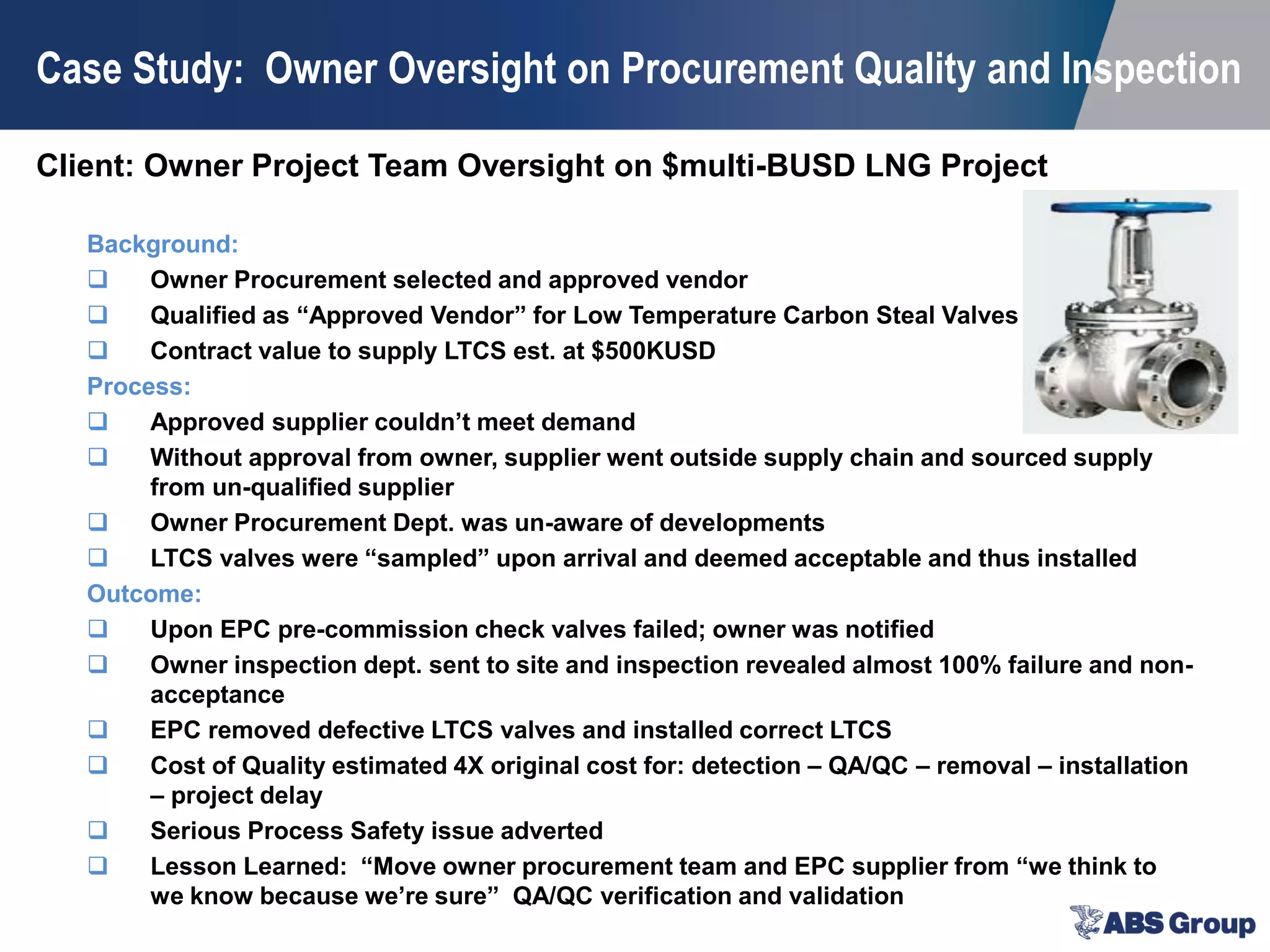Client: Owner Project Team Oversight on $multi-BUSD LNG Project
Case Study: Owner Oversight on Procurement Quality and Inspection
Background:
 Owner Procurement selected and approved vendor
 Qualified as “Approved Vendor” for Low Temperature Carbon Steal Valves
 Contract value to supply LTCS est. at $500KUSD
Process:
 Approved supplier couldn’t meet demand
 Without approval from owner, supplier went outside supply chain and sourced supply
from un-qualified supplier
 Owner Procurement Dept. was un-aware of developments
 LTCS valves were “sampled” upon arrival and deemed acceptable and thus installed
Outcome:
 Upon EPC pre-commission check valves failed; owner was notified
 Owner inspection dept. sent to site and inspection revealed almost 100% failure and non-
acceptance
 EPC removed defective LTCS valves and installed correct LTCS
 Cost of Quality estimated 4X original cost for: detection – QA/QC – removal – installation
– project delay
 Serious Process Safety issue adverted
 Lesson Learned: “Move owner procurement team and EPC supplier from “we think to
we know because we’re sure” QA/QC verification and validation
 