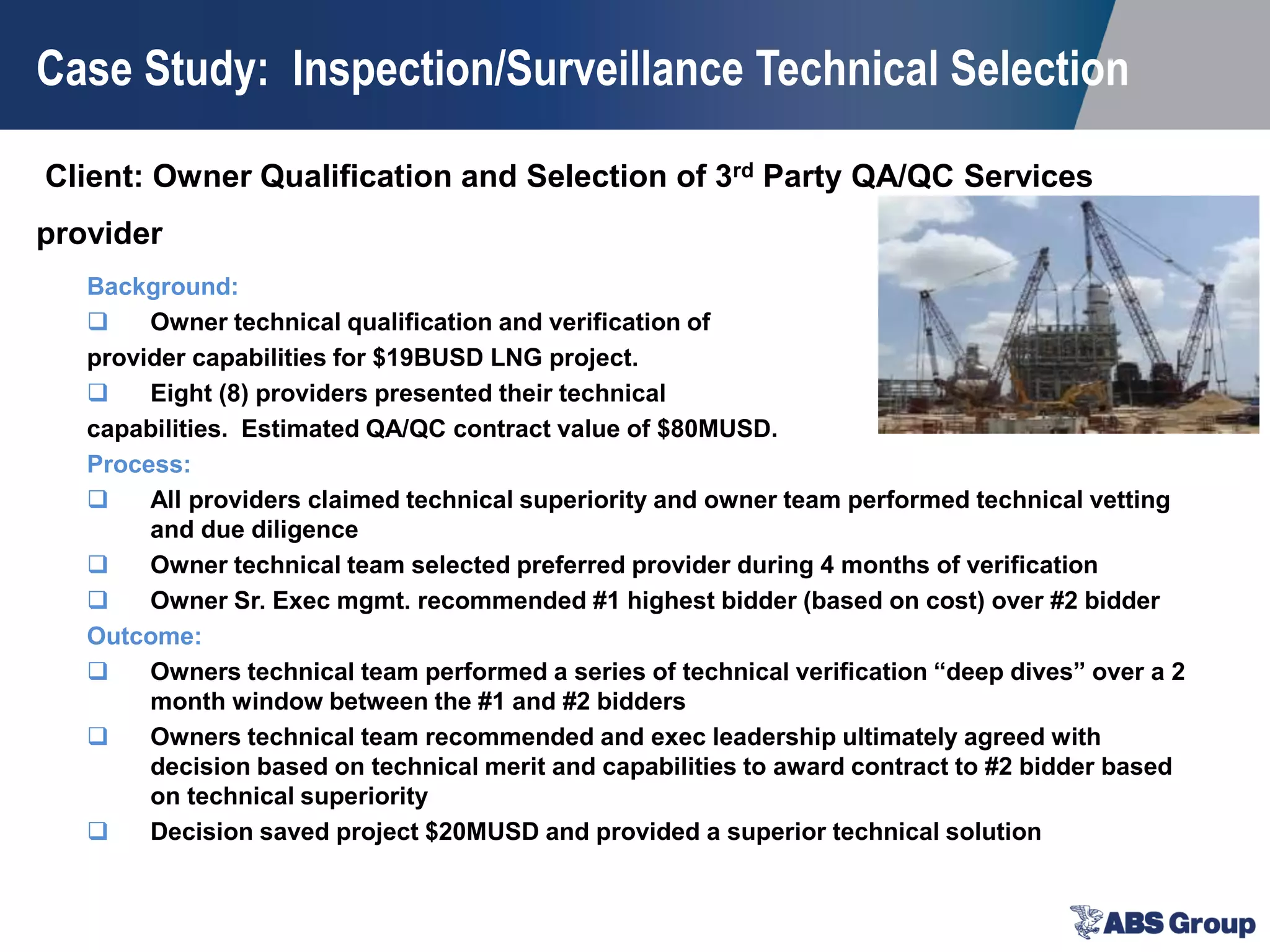 Client: Owner Qualification and Selection of 3rd Party QA/QC Services
provider
Case Study: Inspection/Surveillance Technical Selection
Background:
 Owner technical qualification and verification of
provider capabilities for $19BUSD LNG project.
 Eight (8) providers presented their technical
capabilities. Estimated QA/QC contract value of $80MUSD.
Process:
 All providers claimed technical superiority and owner team performed technical vetting
and due diligence
 Owner technical team selected preferred provider during 4 months of verification
 Owner Sr. Exec mgmt. recommended #1 highest bidder (based on cost) over #2 bidder
Outcome:
 Owners technical team performed a series of technical verification “deep dives” over a 2
month window between the #1 and #2 bidders
 Owners technical team recommended and exec leadership ultimately agreed with
decision based on technical merit and capabilities to award contract to #2 bidder based
on technical superiority
 Decision saved project $20MUSD and provided a superior technical solution
 