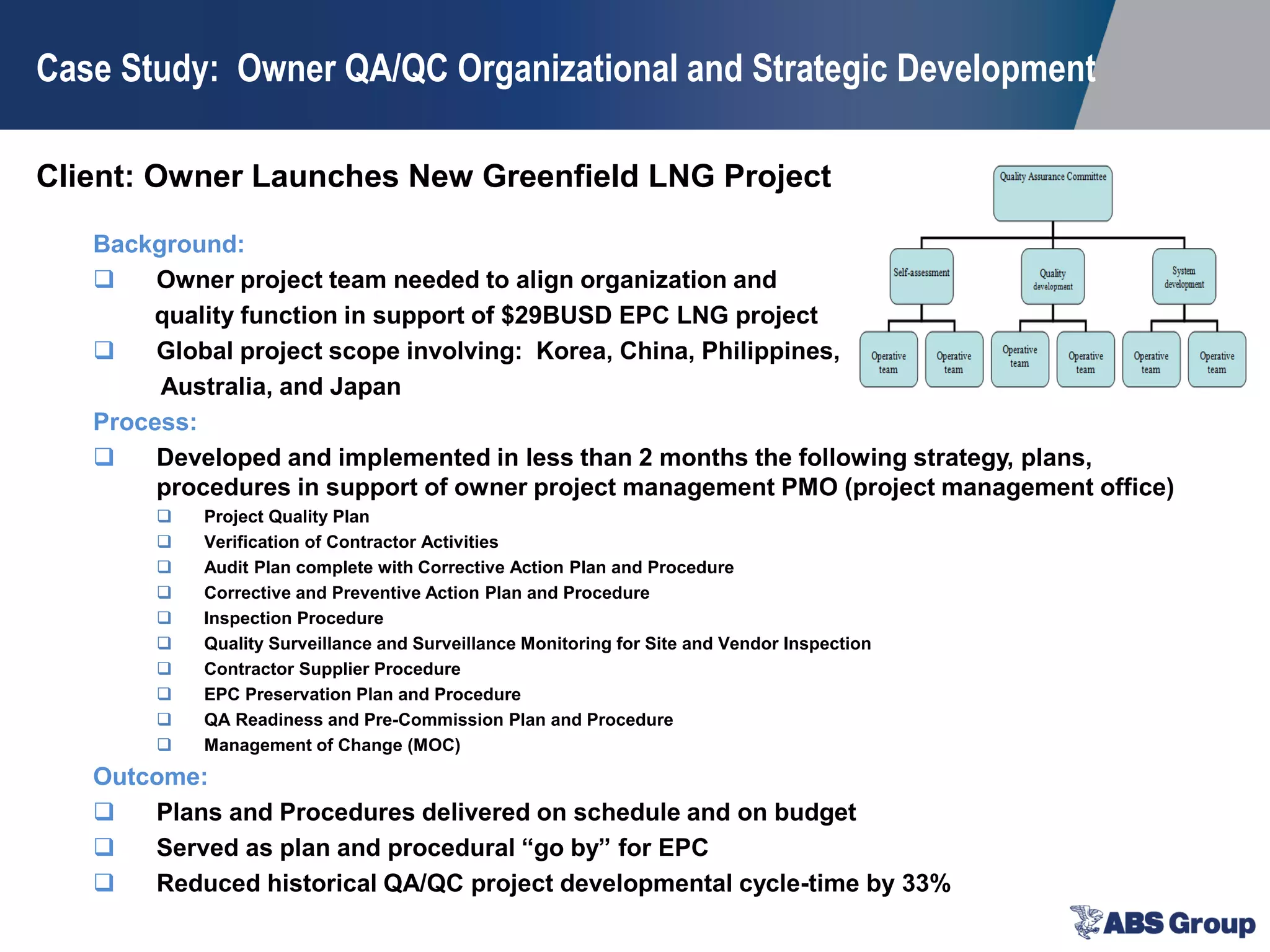 Client: Owner Launches New Greenfield LNG Project
Case Study: Owner QA/QC Organizational and Strategic Development
Background:
 Owner project team needed to align organization and
quality function in support of $29BUSD EPC LNG project
 Global project scope involving: Korea, China, Philippines,
Australia, and Japan
Process:
 Developed and implemented in less than 2 months the following strategy, plans,
procedures in support of owner project management PMO (project management office)
 Project Quality Plan
 Verification of Contractor Activities
 Audit Plan complete with Corrective Action Plan and Procedure
 Corrective and Preventive Action Plan and Procedure
 Inspection Procedure
 Quality Surveillance and Surveillance Monitoring for Site and Vendor Inspection
 Contractor Supplier Procedure
 EPC Preservation Plan and Procedure
 QA Readiness and Pre-Commission Plan and Procedure
 Management of Change (MOC)
Outcome:
 Plans and Procedures delivered on schedule and on budget
 Served as plan and procedural “go by” for EPC
 Reduced historical QA/QC project developmental cycle-time by 33%
 