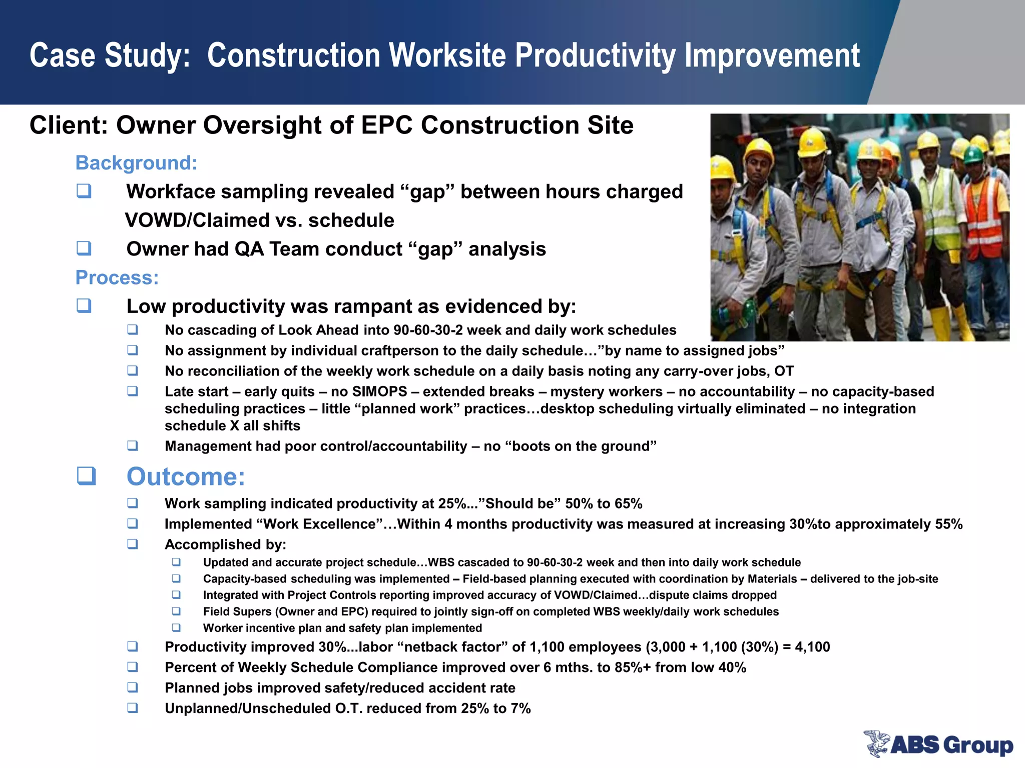 Client: Owner Oversight of EPC Construction Site
Case Study: Construction Worksite Productivity Improvement
Background:
 Workface sampling revealed “gap” between hours charged
VOWD/Claimed vs. schedule
 Owner had QA Team conduct “gap” analysis
Process:
 Low productivity was rampant as evidenced by:
 No cascading of Look Ahead into 90-60-30-2 week and daily work schedules
 No assignment by individual craftperson to the daily schedule…”by name to assigned jobs”
 No reconciliation of the weekly work schedule on a daily basis noting any carry-over jobs, OT
 Late start – early quits – no SIMOPS – extended breaks – mystery workers – no accountability – no capacity-based
scheduling practices – little “planned work” practices…desktop scheduling virtually eliminated – no integration
schedule X all shifts
 Management had poor control/accountability – no “boots on the ground”
 Outcome:
 Work sampling indicated productivity at 25%...”Should be” 50% to 65%
 Implemented “Work Excellence”…Within 4 months productivity was measured at increasing 30%to approximately 55%
 Accomplished by:
 Updated and accurate project schedule…WBS cascaded to 90-60-30-2 week and then into daily work schedule
 Capacity-based scheduling was implemented – Field-based planning executed with coordination by Materials – delivered to the job-site
 Integrated with Project Controls reporting improved accuracy of VOWD/Claimed…dispute claims dropped
 Field Supers (Owner and EPC) required to jointly sign-off on completed WBS weekly/daily work schedules
 Worker incentive plan and safety plan implemented
 Productivity improved 30%...labor “netback factor” of 1,100 employees (3,000 + 1,100 (30%) = 4,100
 Percent of Weekly Schedule Compliance improved over 6 mths. to 85%+ from low 40%
 Planned jobs improved safety/reduced accident rate
 Unplanned/Unscheduled O.T. reduced from 25% to 7%
 