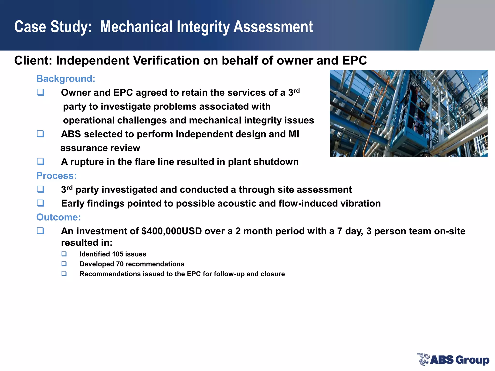 Client: Independent Verification on behalf of owner and EPC
Case Study: Mechanical Integrity Assessment
Background:
 Owner and EPC agreed to retain the services of a 3rd
party to investigate problems associated with
operational challenges and mechanical integrity issues
 ABS selected to perform independent design and MI
assurance review
 A rupture in the flare line resulted in plant shutdown
Process:
 3rd party investigated and conducted a through site assessment
 Early findings pointed to possible acoustic and flow-induced vibration
Outcome:
 An investment of $400,000USD over a 2 month period with a 7 day, 3 person team on-site
resulted in:
 Identified 105 issues
 Developed 70 recommendations
 Recommendations issued to the EPC for follow-up and closure
 