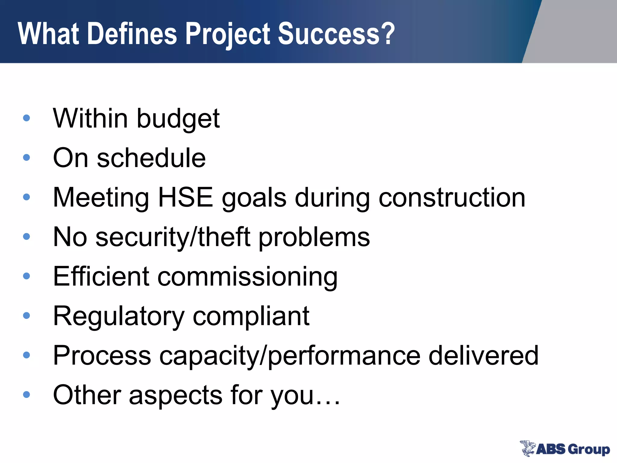 What Defines Project Success?
• Within budget
• On schedule
• Meeting HSE goals during construction
• No security/theft problems
• Efficient commissioning
• Regulatory compliant
• Process capacity/performance delivered
• Other aspects for you…
 
