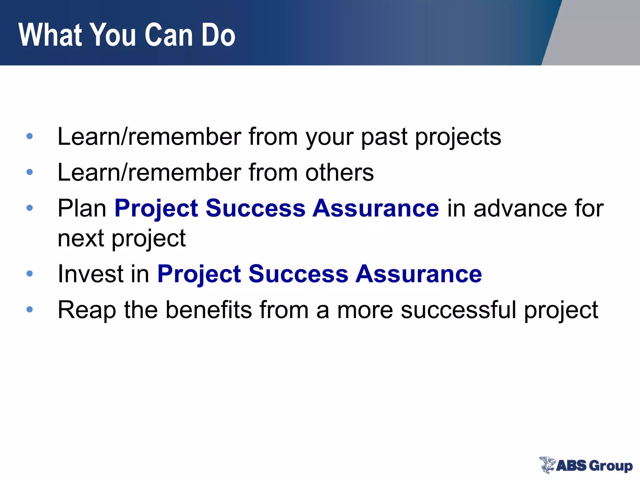 What You Can Do
• Learn/remember from your past projects
• Learn/remember from others
• Plan Project Success Assurance in advance for
next project
• Invest in Project Success Assurance
• Reap the benefits from a more successful project
 