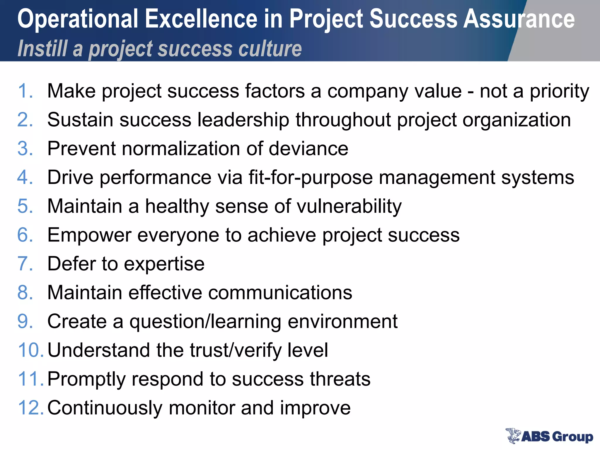 Operational Excellence in Project Success Assurance
Instill a project success culture
1. Make project success factors a company value - not a priority
2. Sustain success leadership throughout project organization
3. Prevent normalization of deviance
4. Drive performance via fit-for-purpose management systems
5. Maintain a healthy sense of vulnerability
6. Empower everyone to achieve project success
7. Defer to expertise
8. Maintain effective communications
9. Create a question/learning environment
10.Understand the trust/verify level
11.Promptly respond to success threats
12.Continuously monitor and improve
 