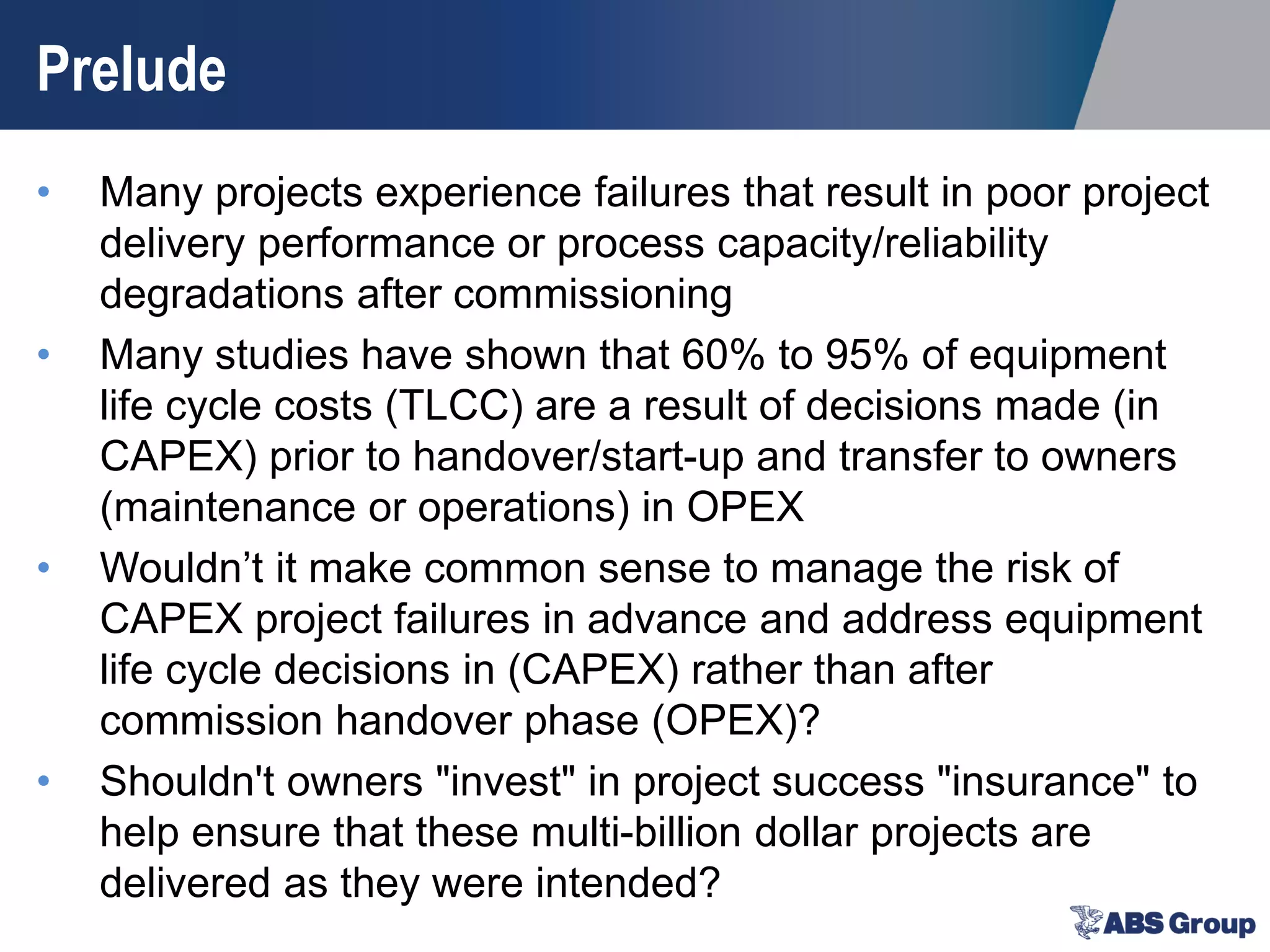 Prelude
• Many projects experience failures that result in poor project
delivery performance or process capacity/reliability
degradations after commissioning
• Many studies have shown that 60% to 95% of equipment
life cycle costs (TLCC) are a result of decisions made (in
CAPEX) prior to handover/start-up and transfer to owners
(maintenance or operations) in OPEX
• Wouldn’t it make common sense to manage the risk of
CAPEX project failures in advance and address equipment
life cycle decisions in (CAPEX) rather than after
commission handover phase (OPEX)?
• Shouldn't owners "invest" in project success "insurance" to
help ensure that these multi-billion dollar projects are
delivered as they were intended?
 