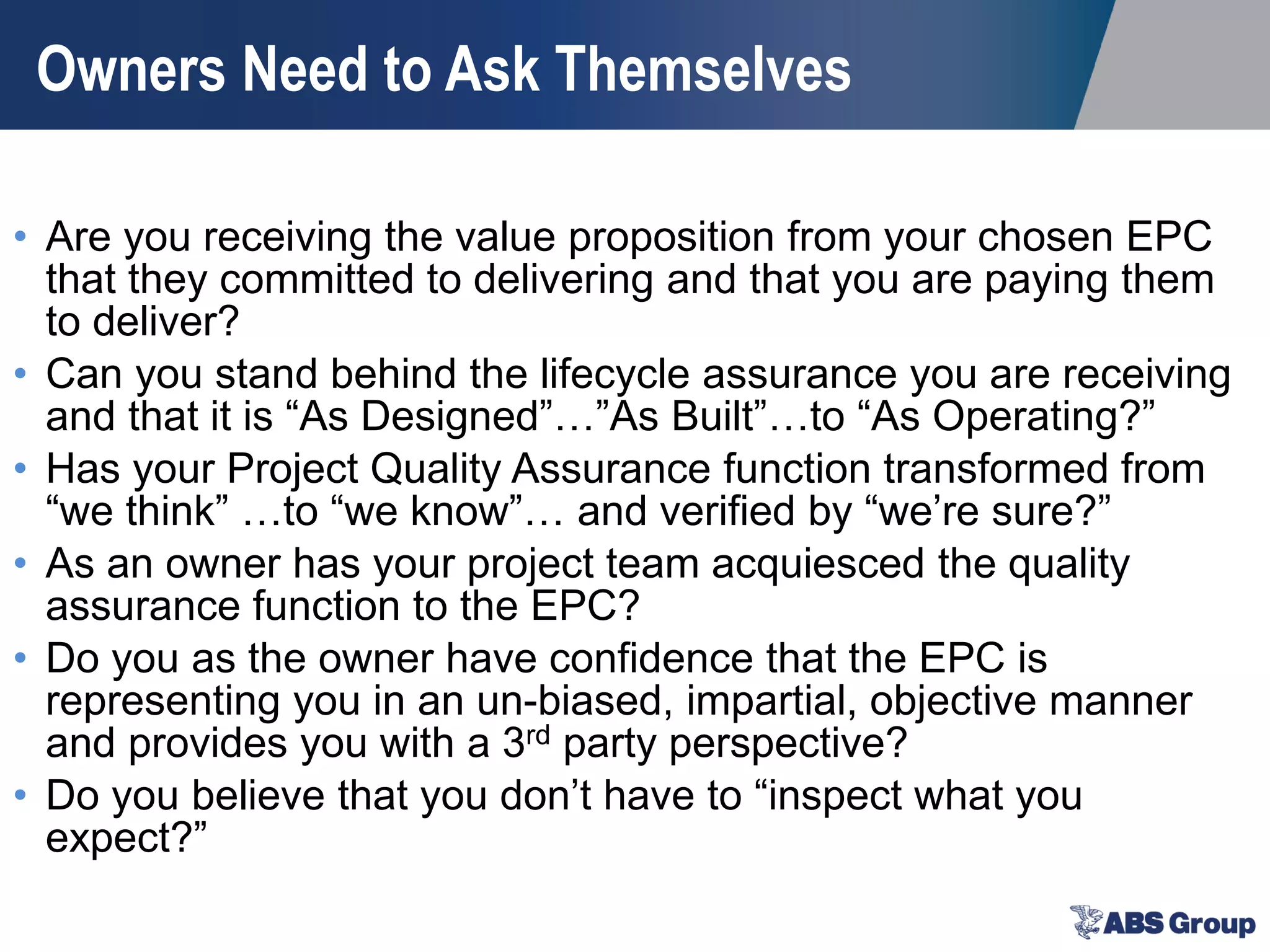 Owners Need to Ask Themselves
• Are you receiving the value proposition from your chosen EPC
that they committed to delivering and that you are paying them
to deliver?
• Can you stand behind the lifecycle assurance you are receiving
and that it is “As Designed”…”As Built”…to “As Operating?”
• Has your Project Quality Assurance function transformed from
“we think” …to “we know”… and verified by “we’re sure?”
• As an owner has your project team acquiesced the quality
assurance function to the EPC?
• Do you as the owner have confidence that the EPC is
representing you in an un-biased, impartial, objective manner
and provides you with a 3rd party perspective?
• Do you believe that you don’t have to “inspect what you
expect?”
 