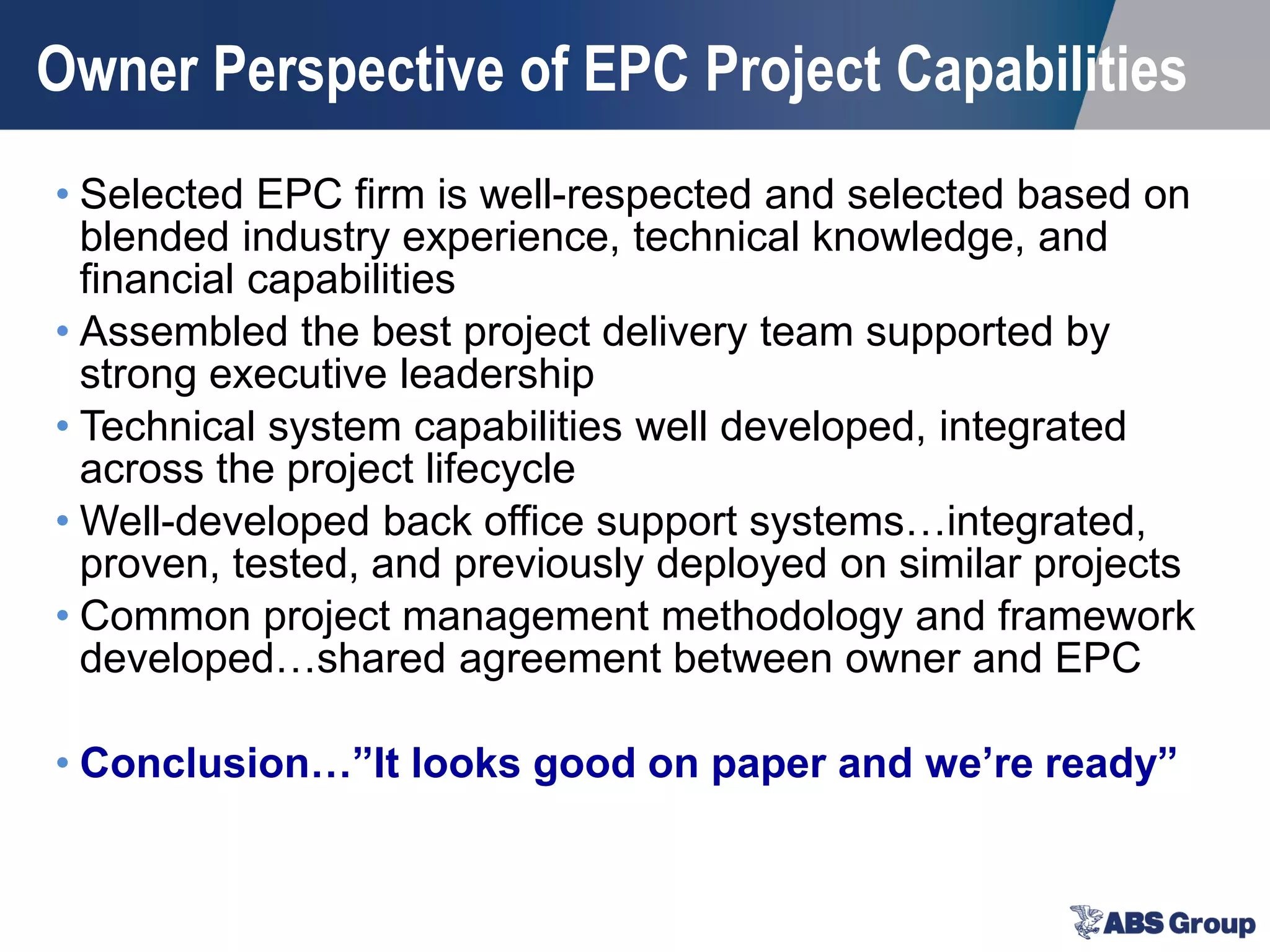 Owner Perspective of EPC Project Capabilities
• Selected EPC firm is well-respected and selected based on
blended industry experience, technical knowledge, and
financial capabilities
• Assembled the best project delivery team supported by
strong executive leadership
• Technical system capabilities well developed, integrated
across the project lifecycle
• Well-developed back office support systems…integrated,
proven, tested, and previously deployed on similar projects
• Common project management methodology and framework
developed…shared agreement between owner and EPC
• Conclusion…”It looks good on paper and we’re ready”
 