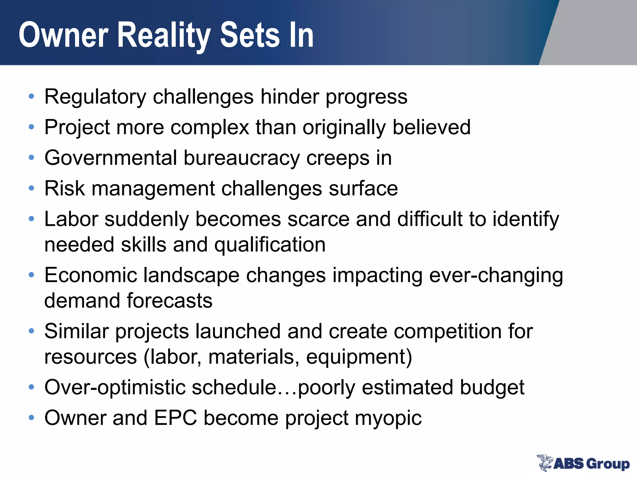 Owner Reality Sets In
• Regulatory challenges hinder progress
• Project more complex than originally believed
• Governmental bureaucracy creeps in
• Risk management challenges surface
• Labor suddenly becomes scarce and difficult to identify
needed skills and qualification
• Economic landscape changes impacting ever-changing
demand forecasts
• Similar projects launched and create competition for
resources (labor, materials, equipment)
• Over-optimistic schedule…poorly estimated budget
• Owner and EPC become project myopic
 