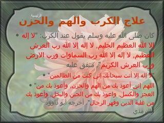 علاج الكرب والهم والحزن كان صلى الله عليه وسلم يقول عند الكرب : " لا إله إلا الله   العظيم الحليم ,  لا إله إلا الله رب العرش العظيم ,  لا إله إلا الله رب السماوات ورب الارض ورب العرش الكريم ".  متفق عليه " لا إله إلا أنت سبحانك إني كنت من الظالمين " " اللهم إني أعوذ بك من الهم والحزن ,  وأعوذ بك من العجز والكسل ,  واعوذ بك من الجبن والبخل ,  وأعوذ بك من غلبة الدين وقهر الرجال ".  أخرجه أبو داوود والترمذي الرئيسية 