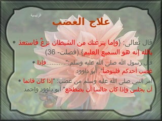 علاج الغضب قال تعالى : { وإما ينزغنك من الشيطان نزغٌ فاستعذ بالله إنه هو السميع العليم }.( فصلت - 36) قال رسول الله صلى الله عليه وسلم :"........... فإذا غضب أحدكم فليتوضأ ".  أبو داوود أمر النبي صلى الله عليه وسلم من غضب : " إذا كان قائما أن يجلس وإذا كان جالسا أن يضطجع "  أبو داوود واحمد الرئيسية 