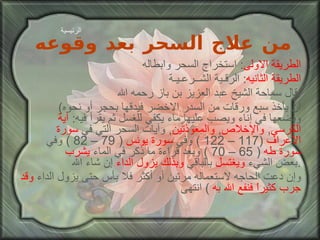 من علاج السحر بعد وقوعه الطريقة الاولى :  استخراج السحر وابطاله الطريقة الثانيه :  الرقـية الشــرعـيـة قال سماحة الشيخ عبد العزيز بن باز رحمه الله : ( أن يأخذ سبع ورقات من السدر الاخضر فيدقها بحجر أو نحوه ويضعها في إناء ويصب عليها ماء يكفي للغسل ثم يقرأ فيه :  آية   الكرسي ,  والإخلاص ,  والمعوذتين ,  وآيات السحر التي في  سورة الأعراف   (117 – 122 )  وفي  سورة يونس   ( 79 – 82 )  وفي  سورة طه   ( 65 – 70 )  وبعد قراءة ما ذكر في الماء  يشرب  بعض الشيء  ويغتسل  بالباقي  وبذلك يزول الداء  إن شاء الله . وإن دعت الحاجه لاستعماله مرتين أو أكثر فلا بأس حتى يزول الداء  وقد   جرب كثيراً فنفع الله به   )  انتهى الرئيسية 