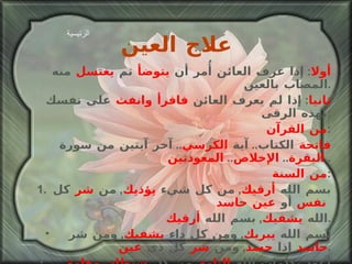 علاج العين أولا :  إذا عرف العائن أُمر أن  يتوضأ  ثم  يغتسل  منه المصاب بالعين . ثانيا :  إذا لم يعرف العائن  فاقرأ وانفث  على نفسك بهذه الرقى : من القرآن : فاتحة  الكتاب ..  آية  الكرسي ..  آخر آيتين من سورة  البقرة ..  الإخلاص ..  المعوذتين .. من السنة : 1.  بسم الله  أرقيك ,  من كل شيء  يؤذيك ,  من  شر  كل  نفس  أو  عين حاسد   الله  يشفيك ,  بسم الله  أرقيك . بسم الله  يبريك ,  ومن كل داء  يشفيك ,  ومن شر  حاسد  إذا  حسد ,  ومن  شر  كل ذي  عين . أعوذ بكلمات الله  التامة ,  من كل  شيطان وهامة ,  ومن كل  عين لامة . الرئيسية 