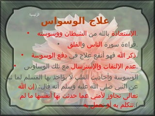 علاج الوسواس   الإستعاذة  بالله من  الشيطان ووسوسته . قراءة سورة  الناس  و الفلق . ذكر الله  فهو أنفع علاج في  دفع الوسوسة . عدم الإلتفات والإسترسال  مع تلك الوساوس . الوسوسة وأحاديث القلب لا يؤاخذ بها المسلم لما ثبت عن النبي صلى الله عليه وسلم أنه قال : ( إن الله تعالى تجاوز   لأمتي عما حدثت بها أنفسها ما لم تتكلم به أو تعمل به ). الرئيسية 