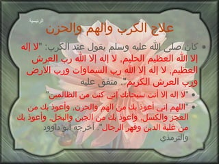 علاج الكرب والهم والحزن كان صلى الله عليه وسلم يقول عند الكرب : " لا إله إلا الله   العظيم الحليم ,  لا إله إلا الله رب العرش العظيم ,  لا إله إلا الله رب السماوات ورب الارض ورب العرش الكريم ".  متفق عليه " لا إله إلا أنت سبحانك إني كنت من الظالمين " " اللهم إني أعوذ بك من الهم والحزن ,  وأعوذ بك من العجز والكسل ,  واعوذ بك من الجبن والبخل ,  وأعوذ بك من غلبة الدين وقهر الرجال ".  أخرجه أبو داوود والترمذي الرئيسية 