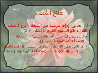 علاج الغضب قال تعالى : { وإما ينزغنك من الشيطان نزغٌ فاستعذ بالله إنه هو السميع العليم }.( فصلت - 36) قال رسول الله صلى الله عليه وسلم :"........... فإذا غضب أحدكم فليتوضأ ".  أبو داوود أمر النبي صلى الله عليه وسلم من غضب : " إذا كان قائما أن يجلس وإذا كان جالسا أن يضطجع "  أبو داوود واحمد الرئيسية 