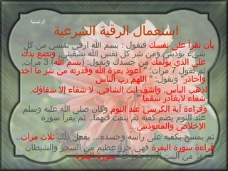 استعمال الرقية الشرعية   بأن تقرأ على نفسك  فتقول  :  بسم الله ارقي نفسي من كل شيء يؤذيني ومن شر كل نفس الله يشفيني ,  وتضع يدك على الذي يؤلمك  من جسدك وتقول : ( بسم الله ) 3  مرات ,  ثم تقول  7  مرات : "  أعوذ بعزة   الله وقدرته من شر ما أجد وأحاذر "  وتقول : "  اللهم رب الناس   اذهب البأس ,  واشف انت الشافي ,  لا شفاء إلا شفاؤك ,  شفاء لايغادر سقماً   ". وقراءة آية الكرسي عند النوم  وكان صلى الله عليه وسلم عند النوم يضم كفيه ثم ينفث فيهما ..  ثم يقرأ سورة  الإخلاص والمعوذتين ...  ثم يمسح بكفيه على رأسه وجسده ...  يفعل ذلك  ثلاث مرات .. قراءة سورة البقرة  فهي حرز عظيم من السحر والشيطان يفر من البيت الذي تقرأ فيه  سورة البقرة . الرئيسية 