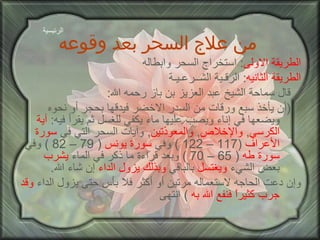 من علاج السحر بعد وقوعه الطريقة الاولى :  استخراج السحر وابطاله الطريقة الثانيه :  الرقـية الشــرعـيـة قال سماحة الشيخ عبد العزيز بن باز رحمه الله : ( أن يأخذ سبع ورقات من السدر الاخضر فيدقها بحجر أو نحوه ويضعها في إناء ويصب عليها ماء يكفي للغسل ثم يقرأ فيه :  آية   الكرسي ,  والإخلاص ,  والمعوذتين ,  وآيات السحر التي في  سورة الأعراف   (117 – 122 )  وفي  سورة يونس   ( 79 – 82 )  وفي  سورة طه   ( 65 – 70 )  وبعد قراءة ما ذكر في الماء  يشرب  بعض الشيء  ويغتسل  بالباقي  وبذلك يزول الداء  إن شاء الله . وإن دعت الحاجه لاستعماله مرتين أو أكثر فلا بأس حتى يزول الداء  وقد   جرب كثيراً فنفع الله به   )  انتهى الرئيسية 