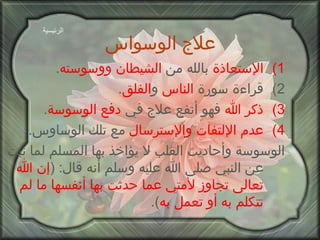 علاج الوسواس   الإستعاذة  بالله من  الشيطان ووسوسته . قراءة سورة  الناس  و الفلق . ذكر الله  فهو أنفع علاج في  دفع الوسوسة . عدم الإلتفات والإسترسال  مع تلك الوساوس . الوسوسة وأحاديث القلب لا يؤاخذ بها المسلم لما ثبت عن النبي صلى الله عليه وسلم أنه قال : ( إن الله تعالى تجاوز   لأمتي عما حدثت بها أنفسها ما لم تتكلم به أو تعمل به ). الرئيسية 