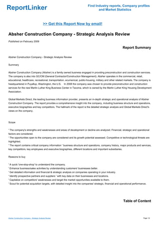 Find Industry reports, Company profiles
ReportLinker                                                                          and Market Statistics



                                            >> Get this Report Now by email!

Absher Construction Company - Strategic Analysis Review
Published on February 2009

                                                                                                               Report Summary

Absher Construction Company - Strategic Analysis Review


Summary


Absher Construction Company (Absher) is a family owned business engaged in providing preconstruction and construction services.
The company is also into GC/CM (General Contractor/Construction Management). Absher operates in the commercial, retail,
educational, healthcare, recreational, transportation, ecumenical, public-housing, military and other related markets. The company is
headquartered in Puyallup, Washington, the U.S.           In 2008 the company was chosen to provide preconstruction and construction
services for the new Martin Luther King Business Center in Tacoma, which is owned by the Martin Luther King Housing Development
Association.


Global Markets Direct, the leading business information provider, presents an in-depth strategic and operational analysis of Absher
Construction Company. The report provides a comprehensive insight into the company, including business structure and operations,
executive biographies and key competitors. The hallmark of the report is the detailed strategic analysis and Global Markets Direct's
views on the company.



Scope


' The company's strengths and weaknesses and areas of development or decline are analyzed. Financial, strategic and operational
factors are considered.
' The opportunities open to the company are considered and its growth potential assessed. Competitive or technological threats are
highlighted.
' The report contains critical company information ' business structure and operations, company history, major products and services,
key competitors, key employees and executive biographies, different locations and important subsidiaries.


Reasons to buy


' A quick 'one-stop-shop' to understand the company.
' Enhance business/sales activities by understanding customers' businesses better.
' Get detailed information and financial & strategic analysis on companies operating in your industry.
' Identify prospective partners and suppliers ' with key data on their businesses and locations.
' Capitalize on competitors' weaknesses and target the market opportunities available to them.
' Scout for potential acquisition targets, with detailed insight into the companies' strategic, financial and operational performance.




                                                                                                               Table of Content



Absher Construction Company - Strategic Analysis Review                                                                            Page 1/4
 