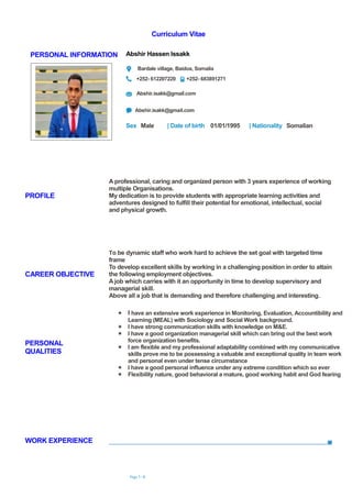 Curriculum Vitae
Page 1 / 4
PERSONAL INFORMATION Abshir Hassen Issakk
Bardale village, Baidoa, Somalia
+252- 612207220 +252- 683891271
Abshir.isakk@gmail.com
Abshir.isakk@gmail.com
Sex Male | Date of birth 01/01/1995 | Nationality Somalian
WORK EXPERIENCE
PROFILE
A professional, caring and organized person with 3 years experience of working
multiple Organisations.
My dedication is to provide students with appropriate learning activities and
adventures designed to fulfill their potential for emotional, intellectual, social
and physical growth.
CAREER OBJECTIVE
To be dynamic staff who work hard to achieve the set goal with targeted time
frame
To develop excellent skills by working in a challenging position in order to attain
the following employment objectives.
A job which carries with it an opportunity in time to develop supervisory and
managerial skill.
Above all a job that is demanding and therefore challenging and interesting.
PERSONAL
QUALITIES
 I have an extensive work experience in Monitoring, Evaluation, Accountibility and
Learning (MEAL) with Sociology and Social Work background.
 I have strong communication skills with knowledge on M&E.
 I have a good organization managerial skill which can bring out the best work
force organization benefits.
 I am flexible and my professional adaptability combined with my communicative
skills prove me to be possessing a valuable and exceptional quality in team work
and personal even under tense circumstance
 I have a good personal influence under any extreme condition which so ever
 Flexibility nature, good behavioral a mature, good working habit and God fearing
 
