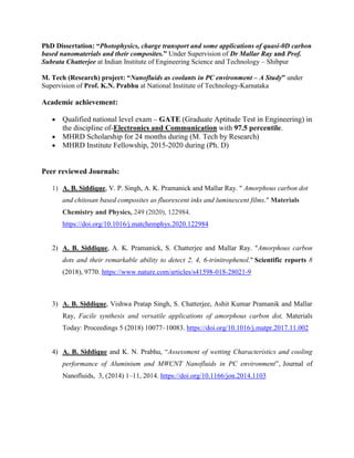 PhD Dissertation: Photophysics, charge transport and some applications of quasi-0D carbon
based nanomaterials and their composites. Under Supervision of Dr Mallar Ray and Prof.
Subrata Chatterjee at Indian Institute of Engineering Science and Technology C Shibpur
M. Tech (Research) project: Nanofluids as coolants in PC environment C A Study under
Supervision of Prof. K.N. Prabhu at National Institute of Technology-Karnataka
Academic achievement:
? Qualified national level exam C GATE (Graduate Aptitude Test in Engineering) in
the discipline of-Electronics and Communication with 97.5 percentile.
? MHRD Scholarship for 24 months during (M. Tech by Research)
? MHRD Institute Fellowship, 2015-2020 during (Ph. D)
Peer reviewed Journals:
1) A. B. Siddique, V. P. Singh, A. K. Pramanick and Mallar Ray. " Amorphous carbon dot
and chitosan based composites as fluorescent inks and luminescent films." Materials
Chemistry and Physics, 249 (2020), 122984.
https://doi.org/10.1016/j.matchemphys.2020.122984
2) A. B. Siddique, A. K. Pramanick, S. Chatterjee and Mallar Ray. "Amorphous carbon
dots and their remarkable ability to detect 2, 4, 6-trinitrophenol." Scientific reports 8
(2018), 9770. https://www.nature.com/articles/s41598-018-28021-9
3) A. B. Siddique, Vishwa Pratap Singh, S. Chatterjee, Ashit Kumar Pramanik and Mallar
Ray, Facile synthesis and versatile applications of amorphous carbon dot, Materials
Today: Proceedings 5 (2018) 10077C10083. https://doi.org/10.1016/j.matpr.2017.11.002
4) A. B. Siddique and K. N. Prabhu, Assessment of wetting Characteristics and cooling
performance of Aluminium and MWCNT Nanofluids in PC environment, Journal of
Nanofluids, 3, (2014) 1C11, 2014. https://doi.org/10.1166/jon.2014.1103
 