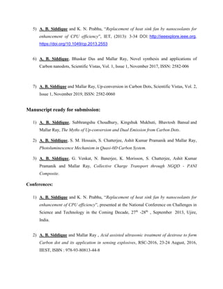 5) A. B. Siddique and K. N. Prabhu, Replacement of heat sink fan by nanocoolants for
enhancement of CPU efficiency, IET, (2013): 3-34 DOI: http://ieeexplore.ieee.org,
https://doi.org/10.1049/cp.2013.2553
6) A. B. Siddique, Bhaskar Das and Mallar Ray, Novel synthesis and applications of
Carbon nanodots, Scientific Vistas, Vol. 1, Issue 1, November 2017, ISSN: 2582-006
7) A. B. Siddique and Mallar Ray, Up-conversion in Carbon Dots, Scientific Vistas, Vol. 2,
Issue 1, November 2019, ISSN: 2582-0060
Manuscript ready for submission:
1) A. B. Siddique, Subhrangshu Choudhury, Kingshuk Mukhuti, Bhavtosh Bansal and
Mallar Ray, The Myths of Up-conversion and Dual Emission from Carbon Dots.
2) A. B. Siddique, S. M. Hossain, S. Chatterjee, Ashit Kumar Pramanik and Mallar Ray,
Photoluminescence Mechanism in Quasi-0D Carbon System.
3) A. B. Siddique, G. Venkat, N. Banerjee, K. Morisson, S. Chatterjee, Ashit Kumar
Pramanik and Mallar Ray, Collective Charge Transport through NGQD - PANI
Composite.
Conferences:
1) A. B. Siddique and K. N. Prabhu, Replacement of heat sink fan by nanocoolants for
enhancement of CPU efficiency, presented at the National Conference on Challenges in
Science and Technology in the Coming Decade, 27th
-28th
, September 2013, Ujire,
India.
2) A. B. Siddique and Mallar Ray , Acid assisted ultrasonic treatment of dextrose to form
Carbon dot and its application in sensing explosives, RSC-2016, 23-24 August, 2016,
IIEST, ISBN : 978-93-80813-44-8
 