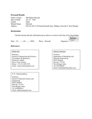 Personal Details:
Fathers Name : Md Shakir Hussain
Date of Birth : 05. 07. 1987
Gender : Male
Marital Status : Married
Address : Flat No.303, 6 Nil Kamal Kundu lane, Shibpur, Howrah-2, West Bengal
Declaration
.
I hereby declare that the information given above is correct to the best of my knowledge.
Date: - 25/...04. /2020 Place: - Howrah Signature-
References:
Subrata Chatterjee
Professor
Department of Metallurgy and
Materials Engineering
IIEST Shibpur
Howrah -711103
West Bengal, India
Ph. 9433089861
Email: schatterjee46@yahoo.com
Mallar Ray
Professor
School of Engineering and Sciences,
Tecnolgico de Monterrey,
Monterrey, 64849,
Nuevo Leon, Mexico
Phone: +521 81 2388 2229
Email : email.mallar@gmail.com
N. R . Bandyopadhyay
Professor
School of Materials Science and
Engineering
IIEST Shibpur
Howrah -711103
West Bengal, India
Ph. 9830046561
Email: nrbbesus@gmail.com
 