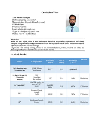 Curriculum Vitae
Objective:
Over the past eight years, I have developed myself in performing experiments and doing
analysis independently along with the technical writing of research works on several aspects
of nanoscience and nanotechnology.
At present, I am actively looking forward to an Assistant Professor position, where I can utilize my
knowledge and expand my skills as a researcher cum teacher.
Academic Details:
Course College/School
University/
Board
Year of
Passing
Percentage
/CGPA
Division
PhD (Engineering)
Nanomaterials
IIEST Shibpur
West Bengal
IIEST 2019 Submitted
M. Tech (Research)
(Nanotech-
nology)
NIT
(Surathkal,
Karnataka)
NIT 2014 8.36 Distinction
B. Tech (ECE)
AIACTR (under the
govt. of NCT
Delhi)
GGSIPU
Delhi
2010 69% 1st
Division
10+2
Hamdard Public
school,
Delhi CBSE 2005 70% 1st
Division
10th
Cambridge School,
Ranchi CBSE 2003 85.2% Distinction
Abu Bakar Siddique
PhD Engineering (Submitted)
Nanomaterials (Organic Optoelectronic)
IIEST-Shibpur
Botanical Garden
Email: abs.iiest@gmail.com
Skype id: abs4peace@gmail.com
Mobile No: +91-9051905023
 