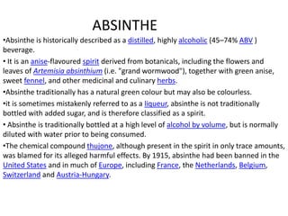ABSINTHE
•Absinthe is historically described as a distilled, highly alcoholic (45–74% ABV )
beverage.
• It is an anise-flavoured spirit derived from botanicals, including the flowers and
leaves of Artemisia absinthium (i.e. "grand wormwood"), together with green anise,
sweet fennel, and other medicinal and culinary herbs.
•Absinthe traditionally has a natural green colour but may also be colourless.
•it is sometimes mistakenly referred to as a liqueur, absinthe is not traditionally
bottled with added sugar, and is therefore classified as a spirit.
• Absinthe is traditionally bottled at a high level of alcohol by volume, but is normally
diluted with water prior to being consumed.
•The chemical compound thujone, although present in the spirit in only trace amounts,
was blamed for its alleged harmful effects. By 1915, absinthe had been banned in the
United States and in much of Europe, including France, the Netherlands, Belgium,
Switzerland and Austria-Hungary.
 