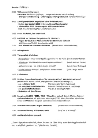 Samstag, 29.01.2011

09:00 Willkommen in Starnberg!
      - Grußwort Ferdinand Pfaffinger, 1. Bürgermeister der Stadt Starnberg
      - Energiewende Starnberg – unterwegs zu einem großen Ziel! Hans Wilhelm Knape

09:30 Arbeitsgemeinschaft Bayerischer Solar-Initiativen (ABSI)
      - Bericht über das Jahr 2010 in Bayern, Neuwahl der Sprecher,
      - Jahrestreffen 2012, Betreuung der ABSI-Internet-Seiten
        Prof. Dr. Ernst Schrimpff (1. Sprecher der ABSI)

10:10 Pause mit Kaffee, Tee und Gebäck

10:30 Rückblick auf 2010 und Perspektiven für 2011-2013:
      - Folgen der deutschen Atompolitik für die EE in D und weltweit
        MdB Hans-Josef Fell (2. Sprecher der ABSI):
11:30 - Was können die Solar-Initiativen tun? (Moderation: Raimund Becher)

12:00 Mittagspause

13:30 Vier parallele Workshops
       - Photovoltaik – ein zu teurer Spaß? Argumente für die Praxis (Mod.: Walter Kellner)
       - Windkraft – Wie überwinden wir Akzeptanzprobleme?           (Mod.: Werner Zauser)
       - Nahwärmenetze – wo sind sie (noch) sinnvoll?               (Mod.: Hans W. Knape)
       - Soziale Medien, Bildungs-, Kampagnen- & Pressearbeit       (Mod.: Birgit Baindl)

14:30 Kaffeepause

15:00 20 Jahre Erneuerbare Energien – Wo kommen wir her? Wo stehen wir heute?
      (Moderation: Walter Kellner, Energiewende Landkreis Starnberg e.V.)
      - aus rechtlicher Sicht              Thorsten Müller (Univ. Würzburg)
      - aus energiewirtschaftlicher Sicht Raimund Kamm (Forum e.V., Augsburg)
      - aus gesellschaftlicher Sicht       Prof. Dr. E. Schrimpff (ABSI)
      - Diskussion mit dem Plenum

16:00 Energiepolitik 2011 / 2020 / 2050 - Wie geht es weiter? (Mod.: Martina Raschke)
      Podiumsdiskussion mit MdB Horst Meierhofer (FDP), Klaus Gehrlicher, (Gehrlicher
      Solar) und MdB Hans-Josef Fell sowie Diskussion mit dem Plenum

17:15 Solar-Initiativen 2011 – es gibt viel zu tun!      (Moderation: Raimund Becher)

17:45 Zusammenfassung, Schlusswort, Dank                 (Prof. Dr. E. Schrimpff)

18:00 Ausklang bei einem Umtrunk


„Zuerst ignorieren sie dich, dann lachen sie über dich, dann bekämpfen sie dich
und schließlich gewinnst du.“ (Mahatma Gandhi)
 