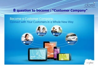8 question to become : “Customer Company”
 How do you listen to every
customer?
 How do you interact with each
customer ?
 How do you sell as a team?
 How do you
deliver/service/support your
customers?
 How do you create
communities?
 How do you connect your
partners?
 How do you connect your
products?
 How do leverage the mobile
devices of your customers?
 