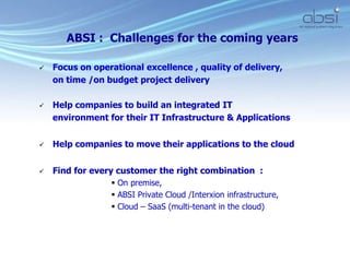  Focus on operational excellence , quality of delivery,
on time /on budget project delivery
 Help companies to build an integrated IT
environment for their IT Infrastructure & Applications
 Help companies to move their applications to the cloud
 Find for every customer the right combination :
 On premise,
 ABSI Private Cloud /Interxion infrastructure,
 Cloud – SaaS (multi-tenant in the cloud)
ABSI : Challenges for the coming years
 