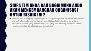 SIAPA TIM ANDA DAN BAGAIMANA ANDA
AKAN MENGEMBANGKAN ORGANISASI
UNTUK BISNIS INI?
• Tim kami adalah tim yang sebelumnya sudah tergabung dalam Pesantren Programmer
selama 1 tahun, sehingga kami sudah memiliki kedekatan dan kerja sama. Kami
berasal dari fakultas yang berbeda-beda, ada yang dari Teknologi Informasi, Elektro,
Manajemen. Selain itu ada juga yang berasal dari
 