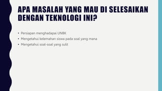 APA MASALAH YANG MAU DI SELESAIKAN
DENGAN TEKNOLOGI INI?
• Persiapan menghadapai UNBK
• Mengetahui kelemahan siswa pada soal yang mana
• Mengetahui soal-soal yang sulit
 
