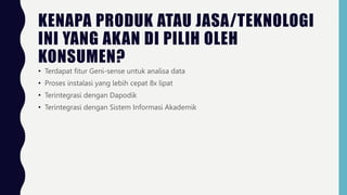KENAPA PRODUK ATAU JASA/TEKNOLOGI
INI YANG AKAN DI PILIH OLEH
KONSUMEN?
• Terdapat fitur Geni-sense untuk analisa data
• Proses instalasi yang lebih cepat 8x lipat
• Terintegrasi dengan Dapodik
• Terintegrasi dengan Sistem Informasi Akademik
 