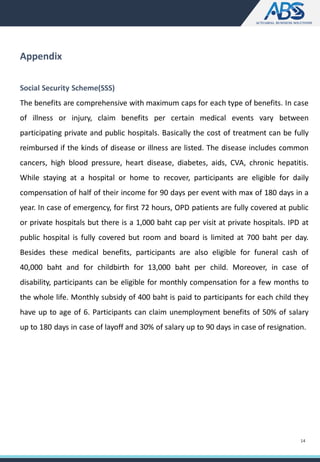 Appendix
Social Security Scheme(SSS)
The benefits are comprehensive with maximum caps for each type of benefits. In case
of illness or injury, claim benefits per certain medical events vary between
participating private and public hospitals. Basically the cost of treatment can be fully
reimbursed if the kinds of disease or illness are listed. The disease includes common
cancers, high blood pressure, heart disease, diabetes, aids, CVA, chronic hepatitis.
While staying at a hospital or home to recover, participants are eligible for daily
compensation of half of their income for 90 days per event with max of 180 days in a
year. In case of emergency, for first 72 hours, OPD patients are fully covered at public
or private hospitals but there is a 1,000 baht cap per visit at private hospitals. IPD at
public hospital is fully covered but room and board is limited at 700 baht per day.
Besides these medical benefits, participants are also eligible for funeral cash of
40,000 baht and for childbirth for 13,000 baht per child. Moreover, in case of
disability, participants can be eligible for monthly compensation for a few months to
the whole life. Monthly subsidy of 400 baht is paid to participants for each child they
have up to age of 6. Participants can claim unemployment benefits of 50% of salary
up to 180 days in case of layoff and 30% of salary up to 90 days in case of resignation.
14
 