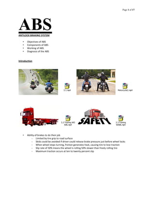 Page 1 of 17
ABSANTILOCK BRAKING SYSTEM
• Objectives of ABS
• Components of ABS
• Working of ABS
• Diagnosis of the ABS
Introduction
3.1.mp4 Motorcycle2.mp4
3.2 Training WO
ABS.mp4
3.3 Training
WABS.mp4
• Ability of brakes to do their job
– Limited by tire grip to road surface
– Skids could be avoided if driver could release brake pressure just before wheel locks
– When wheel stops turning, friction generates heat, causing tire to lose traction
– Slip rate of 50% means the wheel is rolling 50% slower than freely rolling tire
– Maximum traction occurs at ten to twenty percent slip
 