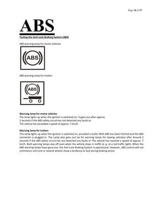 Page 10 of 17
ABSTesting the Anti-Lock Braking System (ABS)
ABS warning lamp for motor vehicles
ABS warning lamp for trailers
Warning lamp for motor vehicles
The lamp lights up when the ignition is switched on. It goes out after approx.
2 seconds if the ABS safety circuit has not detected any faults or
The vehicle has exceeded a speed of approx. 7 km/h.
Warning lamp for trailers
This lamp lights up when the ignition is switched on, provided a trailer With ABS has been hitched and the ABS
connector is plugged in. The Lamp also goes out (as for warning lamps for towing vehicles) after Around 2
seconds if the ABS safety circuit has not detected any faults or The vehicle has reached a speed of approx. 7
km/h. Both warning lamps stay off even when the vehicle stops in traffic (e. g. at a red traffic light). When the
ABS warning lamps have gone out, the Anti-Lock Braking System is operational. However, ABS control will not
commence until one or several wheels show a tendency to lock during braking action
 
