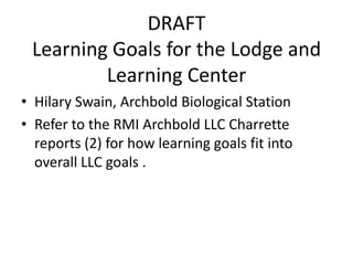DRAFT
 Learning Goals for the Lodge and
         Learning Center
• Hilary Swain, Archbold Biological Station
• Refer to the RMI Archbold LLC Charrette
  reports (2) for how learning goals fit into
  overall LLC goals .
 