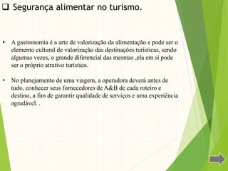 • A gastronomia é a arte de valorização da alimentação e pode ser o
elemento cultural de valorização das destinações turísticas, sendo
algumas vezes, o grande diferencial das mesmas ,ela em si pode
ser o próprio atrativo turístico.
• No planejamento de uma viagem, a operadora deverá antes de
tudo, conhecer seus fornecedores de A&B de cada roteiro e
destino, a fim de garantir qualidade de serviços e uma experiência
agradável. .
 Segurança alimentar no turismo.
 