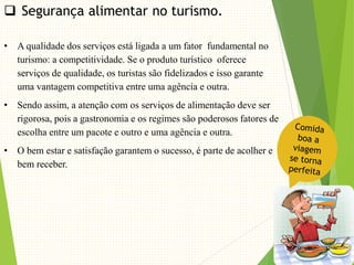  Segurança alimentar no turismo.
• A qualidade dos serviços está ligada a um fator fundamental no
turismo: a competitividade. Se o produto turístico oferece
serviços de qualidade, os turistas são fidelizados e isso garante
uma vantagem competitiva entre uma agência e outra.
• Sendo assim, a atenção com os serviços de alimentação deve ser
rigorosa, pois a gastronomia e os regimes são poderosos fatores de
escolha entre um pacote e outro e uma agência e outra.
• O bem estar e satisfação garantem o sucesso, é parte de acolher e
bem receber.
 