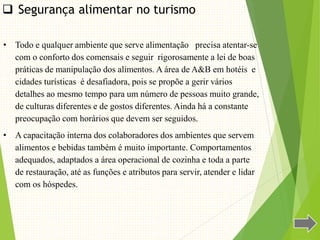  Segurança alimentar no turismo
• Todo e qualquer ambiente que serve alimentação precisa atentar-se
com o conforto dos comensais e seguir rigorosamente a lei de boas
práticas de manipulação dos alimentos. A área de A&B em hotéis e
cidades turísticas é desafiadora, pois se propõe a gerir vários
detalhes ao mesmo tempo para um número de pessoas muito grande,
de culturas diferentes e de gostos diferentes. Ainda há a constante
preocupação com horários que devem ser seguidos.
• A capacitação interna dos colaboradores dos ambientes que servem
alimentos e bebidas também é muito importante. Comportamentos
adequados, adaptados a área operacional de cozinha e toda a parte
de restauração, até as funções e atributos para servir, atender e lidar
com os hóspedes.
 